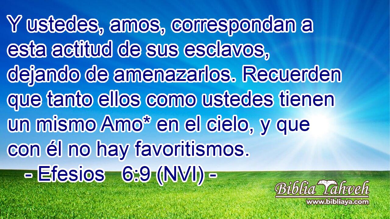  Y ustedes, amos, correspondan a esta actitud de sus esclavos, dejando de amenazarlos. Recuerden que tanto ellos como ustedes tienen un mismo Amo* en el cielo, y que con él no hay favoritismos. 
