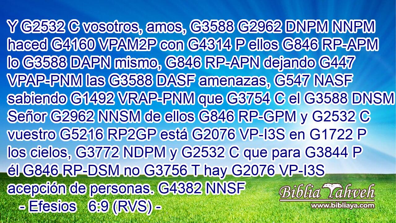 Y G2532 C vosotros, amos, G3588 G2962 DNPM NNPM haced G4160 VPAM2P con G4314 P ellos G846 RP-APM lo G3588 DAPN mismo, G846 RP-APN dejando G447 VPAP-PNM las G3588 DASF amenazas, G547 NASF sabiendo G1492 VRAP-PNM que G3754 C el G3588 DNSM Señor G2962 NNSM de ellos G846 RP-GPM y G2532 C vuestro G5216 RP2GP está G2076 VP-I3S en G1722 P los cielos, G3772 NDPM y G2532 C que para G3844 P él G846 RP-DSM no G3756 T hay G2076 VP-I3S acepción de personas. G4382 NNSF 