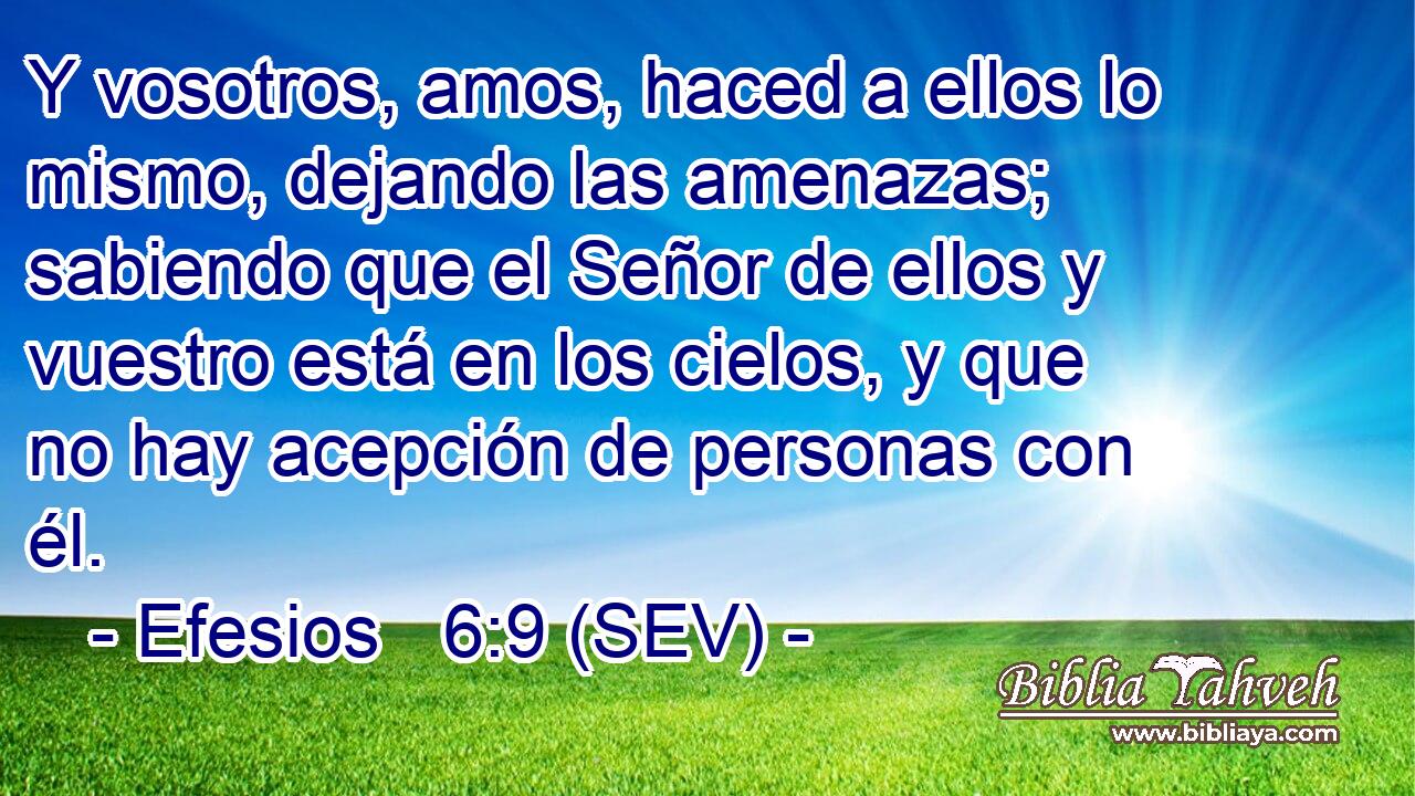 Y vosotros, amos, haced a ellos lo mismo, dejando las amenazas; sabiendo que el Señor de ellos y vuestro está en los cielos, y que no hay acepción de personas con él.