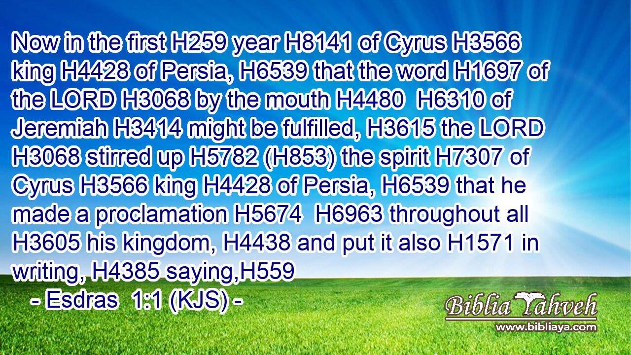 Now in the first H259 year H8141 of Cyrus H3566 king H4428 of Persia, H6539 that the word H1697 of the LORD H3068 by the mouth H4480  H6310 of Jeremiah H3414 might be fulfilled, H3615 the LORD H3068 stirred up H5782 (H853) the spirit H7307 of Cyrus H3566 king H4428 of Persia, H6539 that he made a proclamation H5674  H6963 throughout all H3605 his kingdom, H4438 and put it also H1571 in writing, H4385 saying,H559