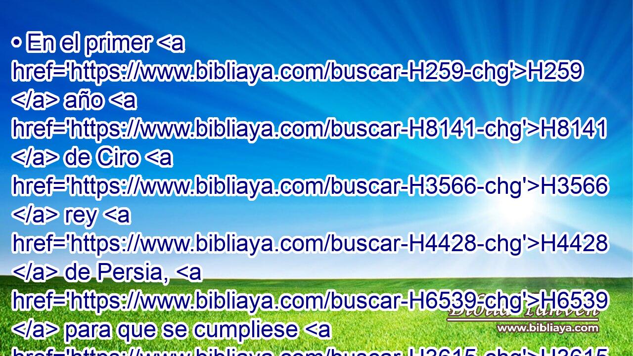 • En el primer H259  año H8141  de Ciro H3566  rey H4428  de Persia, H6539  para que se cumpliese H3615  la palabra H1697  de Jehová H3068  por boca H6310  de Jeremías, H3414  H5782 despertó Jehová H3068  • el espíritu H7307  de Ciro H3566  rey H4428  de Persia, H6539  • el cual hizo pregonar de H5674 palabra y H6963 CC también por H1571 PB escrito por H4385 PB H559 todo su 