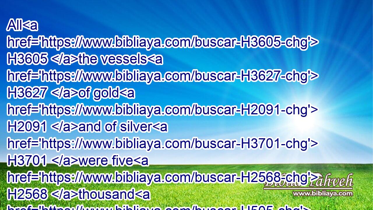 All H3605 the vessels H3627 of gold H2091 and of silver H3701 were five H2568 thousand H505 and four H702 hundred. H3967 All H3605 these did Sheshbazzar H8339 bring up H5927 with H5973 them of the captivity H1473 that were brought up H5927 from Babylon H4480  H894 unto Jerusalem.H3389