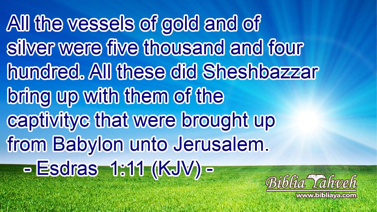 All the vessels of gold and of silver were five thousand and four hundred. All these did Sheshbazzar bring up with them of the captivityc that were brought up from Babylon unto Jerusalem.