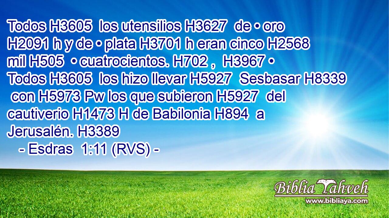 Todos H3605  los utensilios H3627  de • oro H2091 h y de • plata H3701 h eran cinco H2568  mil H505  • cuatrocientos. H702 ,  H3967 • Todos H3605  los hizo llevar H5927  Sesbasar H8339  con H5973 Pw los que subieron H5927  del cautiverio H1473 H de Babilonia H894  a Jerusalén. H3389  