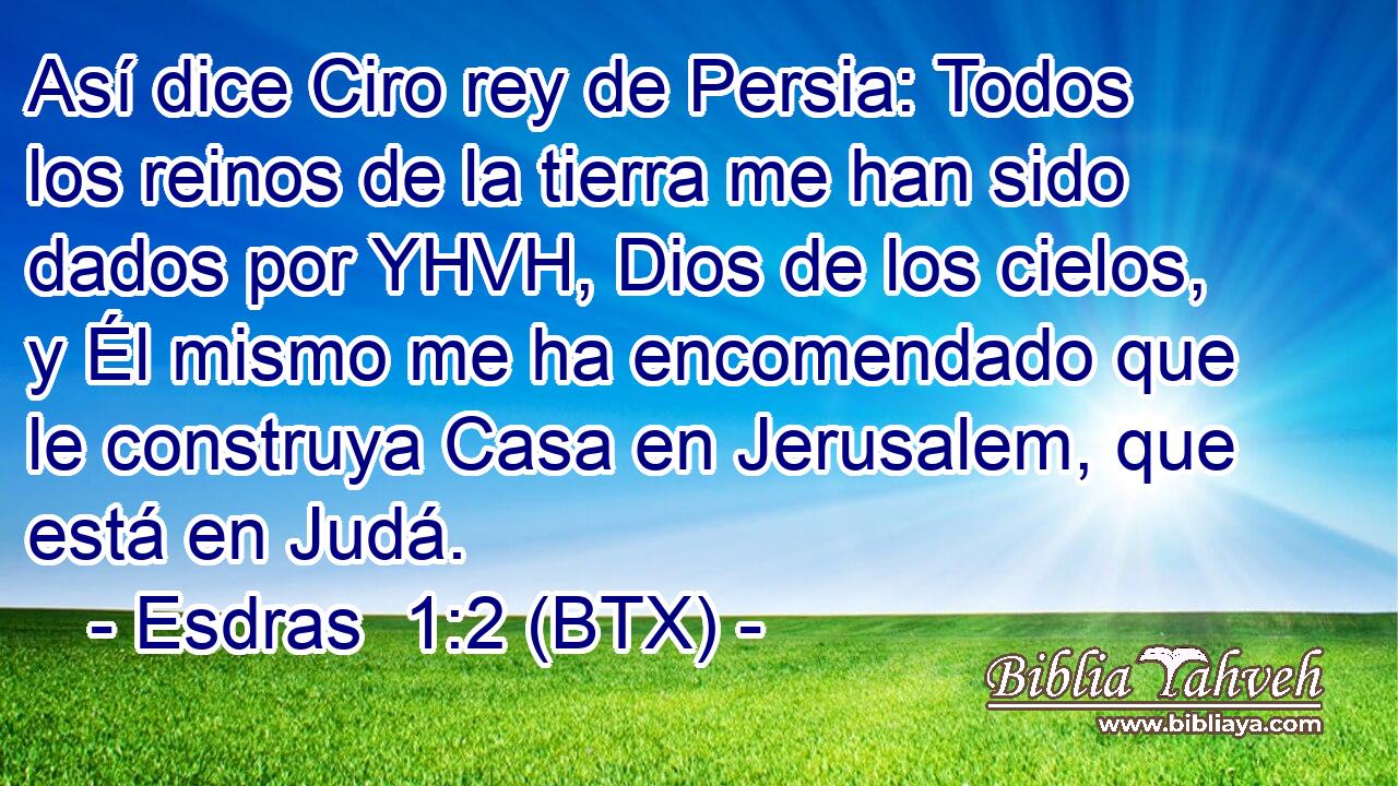 Así dice Ciro rey de Persia: Todos los reinos de la tierra me han sido dados por YHVH, Dios de los cielos, y Él mismo me ha encomendado que le construya Casa en Jerusalem, que está en Judá.