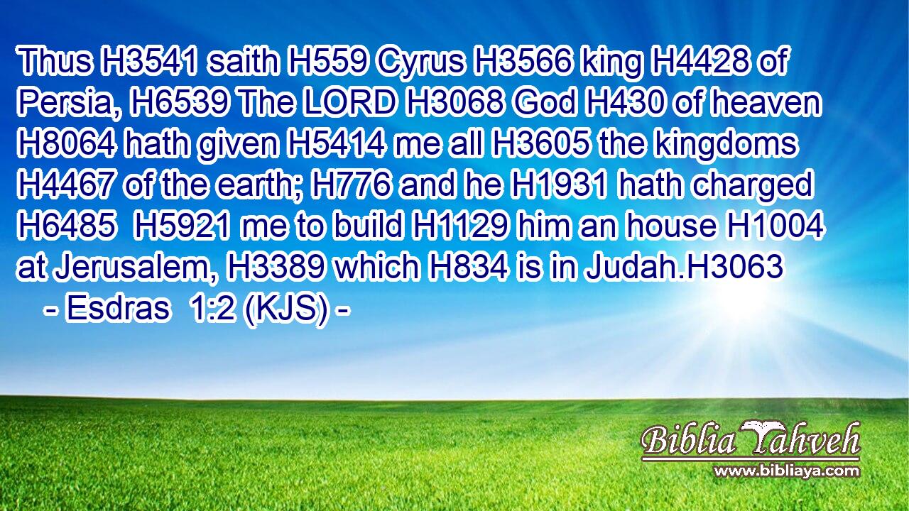 Thus H3541 saith H559 Cyrus H3566 king H4428 of Persia, H6539 The LORD H3068 God H430 of heaven H8064 hath given H5414 me all H3605 the kingdoms H4467 of the earth; H776 and he H1931 hath charged H6485  H5921 me to build H1129 him an house H1004 at Jerusalem, H3389 which H834 is in Judah.H3063