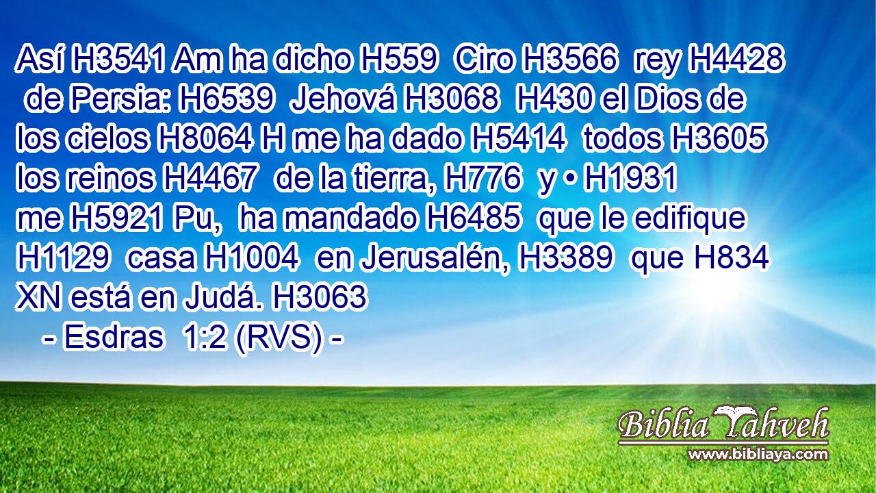 Así H3541 Am ha dicho H559  Ciro H3566  rey H4428  de Persia: H6539  Jehová H3068  H430 el Dios de los cielos H8064 H me ha dado H5414  todos H3605  los reinos H4467  de la tierra, H776  y • H1931  me H5921 Pu,  ha mandado H6485  que le edifique H1129  casa H1004  en Jerusalén, H3389  que H834 XN está en Judá. H3063  