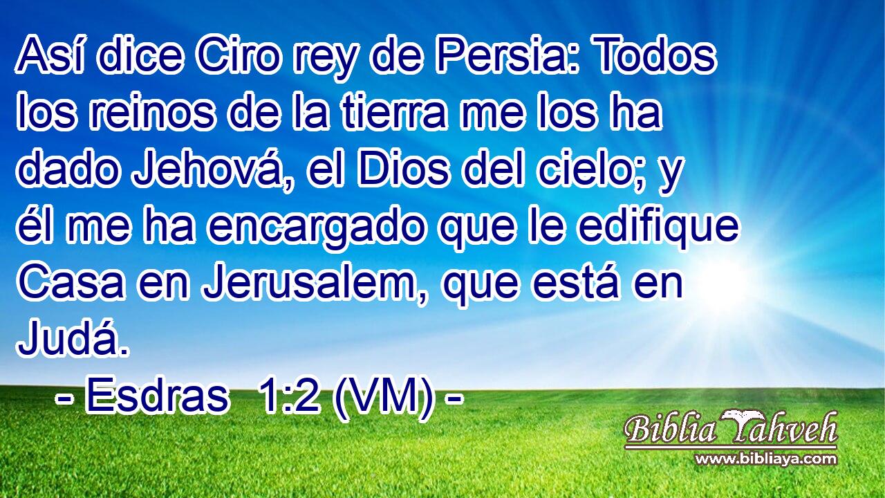  Así dice Ciro rey de Persia: Todos los reinos de la tierra me los ha dado Jehová, el Dios del cielo; y él me ha encargado que le edifique Casa en Jerusalem, que está en Judá. 