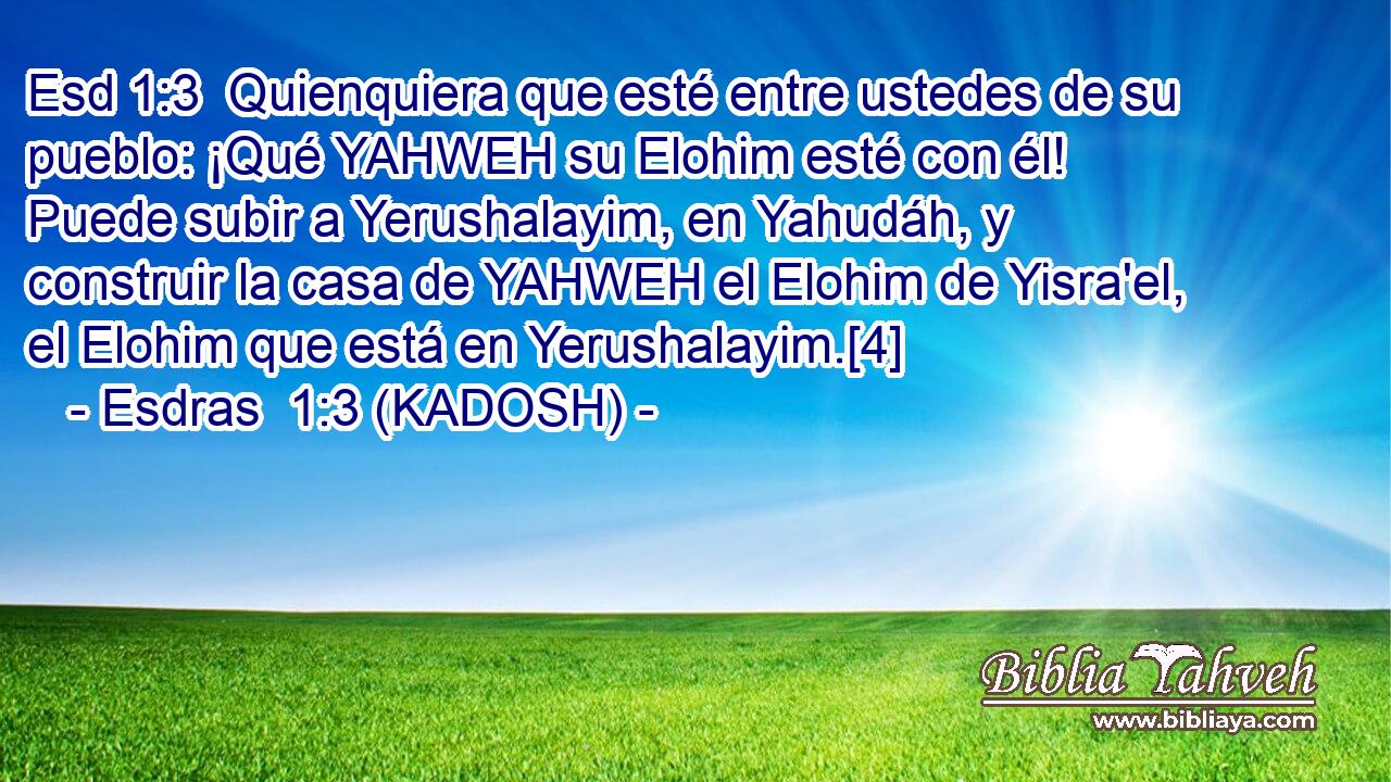 Quienquiera que esté entre ustedes de su pueblo: ¡Qué YAHWEH su Elohim esté con él! Puede subir a Yerushalayim, en Yahudáh, y construir la casa de YAHWEH el Elohim de Yisra'el, el Elohim que está en Yerushalayim.[4] 