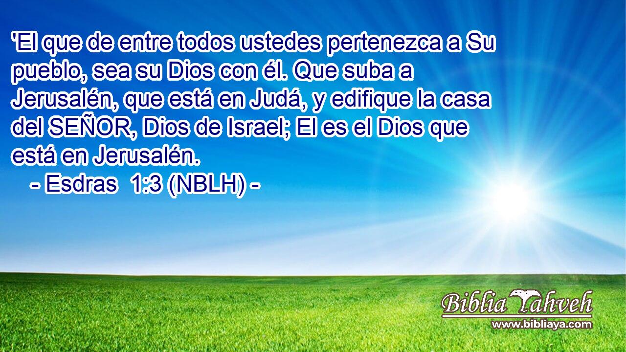  'El que de entre todos ustedes pertenezca a Su pueblo, sea su Dios con él. Que suba a Jerusalén, que está en Judá, y edifique la casa del SEÑOR, Dios de Israel; El es el Dios que está en Jerusalén. 