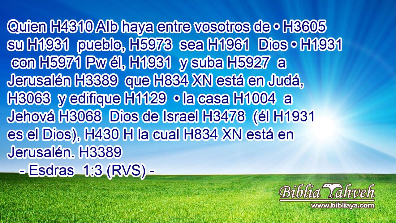 Quien H4310 AIb haya entre vosotros de • H3605  su H1931  pueblo, H5973  sea H1961  Dios • H1931  con H5971 Pw él, H1931  y suba H5927  a Jerusalén H3389  que H834 XN está en Judá, H3063  y edifique H1129  • la casa H1004  a Jehová H3068  Dios de Israel H3478  (él H1931  es el Dios), H430 H la cual H834 XN está en Jerusalén. H3389  