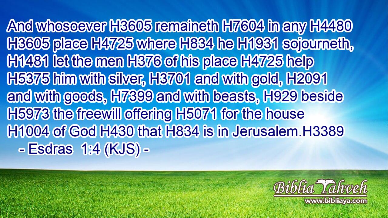 And whosoever H3605 remaineth H7604 in any H4480  H3605 place H4725 where H834 he H1931 sojourneth, H1481 let the men H376 of his place H4725 help H5375 him with silver, H3701 and with gold, H2091 and with goods, H7399 and with beasts, H929 beside H5973 the freewill offering H5071 for the house H1004 of God H430 that H834 is in Jerusalem.H3389
