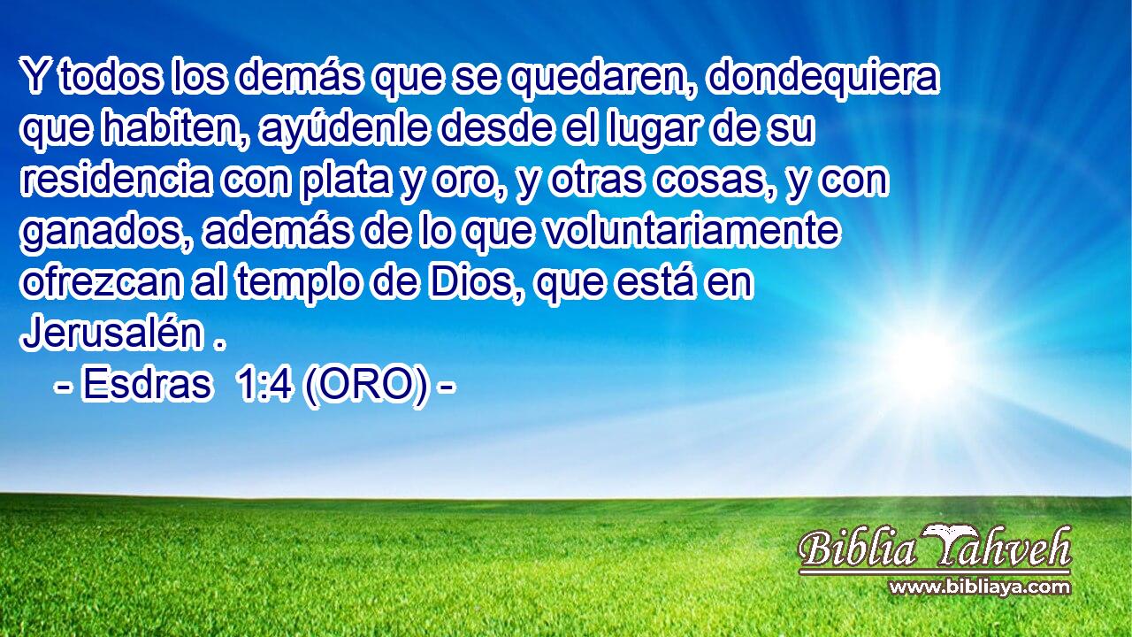  Y todos los demás que se quedaren, dondequiera que habiten, ayúdenle desde el lugar de su residencia con plata y oro, y otras cosas, y con ganados, además de lo que voluntariamente ofrezcan al templo de Dios, que está en Jerusalén . 