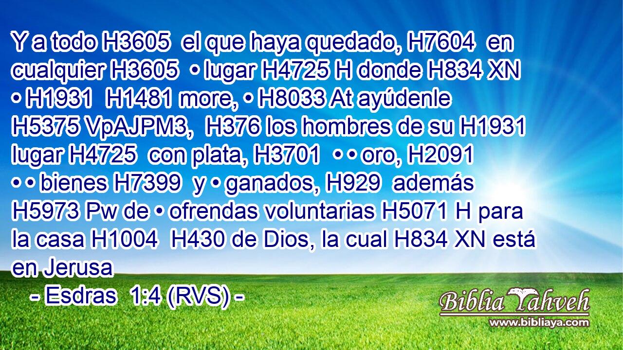 Y a todo H3605  el que haya quedado, H7604  en cualquier H3605  • lugar H4725 H donde H834 XN • H1931  H1481 more, • H8033 At ayúdenle H5375 VpAJPM3,  H376 los hombres de su H1931  lugar H4725  con plata, H3701  • • oro, H2091  • • bienes H7399  y • ganados, H929  además H5973 Pw de • ofrendas voluntarias H5071 H para la casa H1004  H430 de Dios, la cual H834 XN está en Jerusa