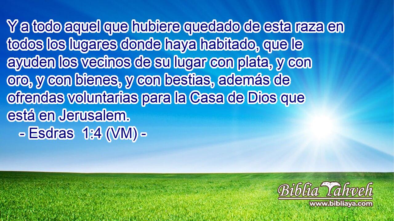  Y a todo aquel que hubiere quedado de esta raza en todos los lugares donde haya habitado, que le ayuden los vecinos de su lugar con plata, y con oro, y con bienes, y con bestias, además de ofrendas voluntarias para la Casa de Dios que está en Jerusalem. 