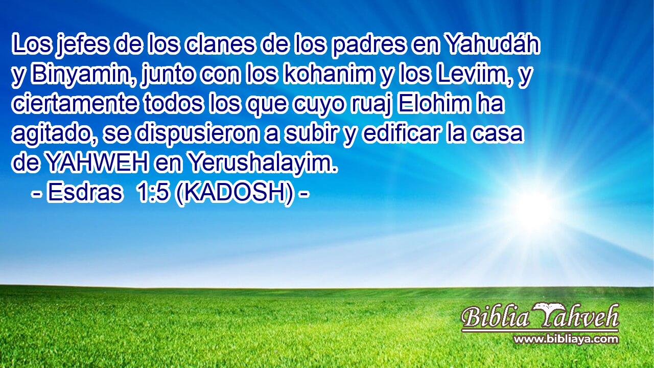  Los jefes de los clanes de los padres en Yahudáh y Binyamin, junto con los kohanim y los Leviim, y ciertamente todos los que cuyo ruaj Elohim ha agitado, se dispusieron a subir y edificar la casa de YAHWEH en Yerushalayim. 