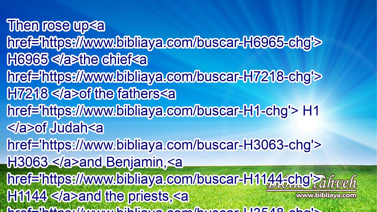 Then rose up H6965 the chief H7218 of the fathers H1 of Judah H3063 and Benjamin, H1144 and the priests, H3548 and the Levites, H3881 with all H3605 them(H853) whose spirit H7307 God H430 had raised, H5782 to go up H5927 to build H1129 (H853) the house H1004 of the LORD H3068 which H834 is in Jerusalem.H3389