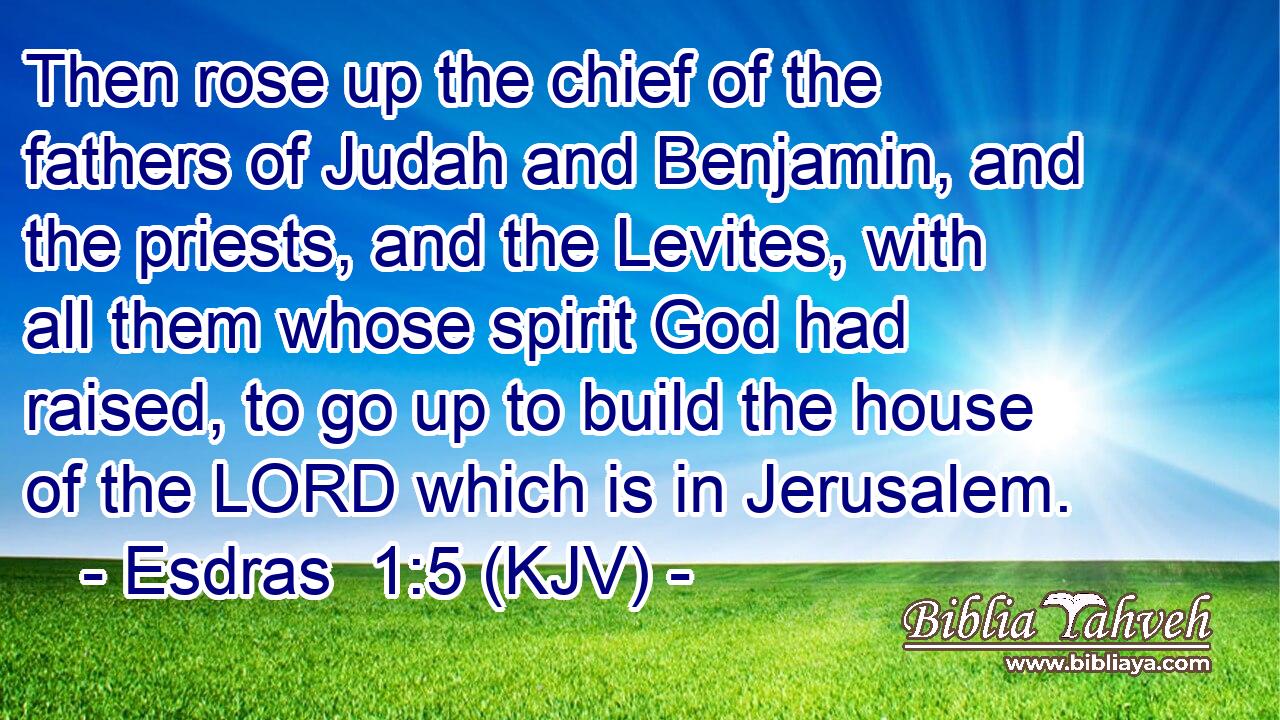 Then rose up the chief of the fathers of Judah and Benjamin, and the priests, and the Levites, with all them whose spirit God had raised, to go up to build the house of the LORD which is in Jerusalem.