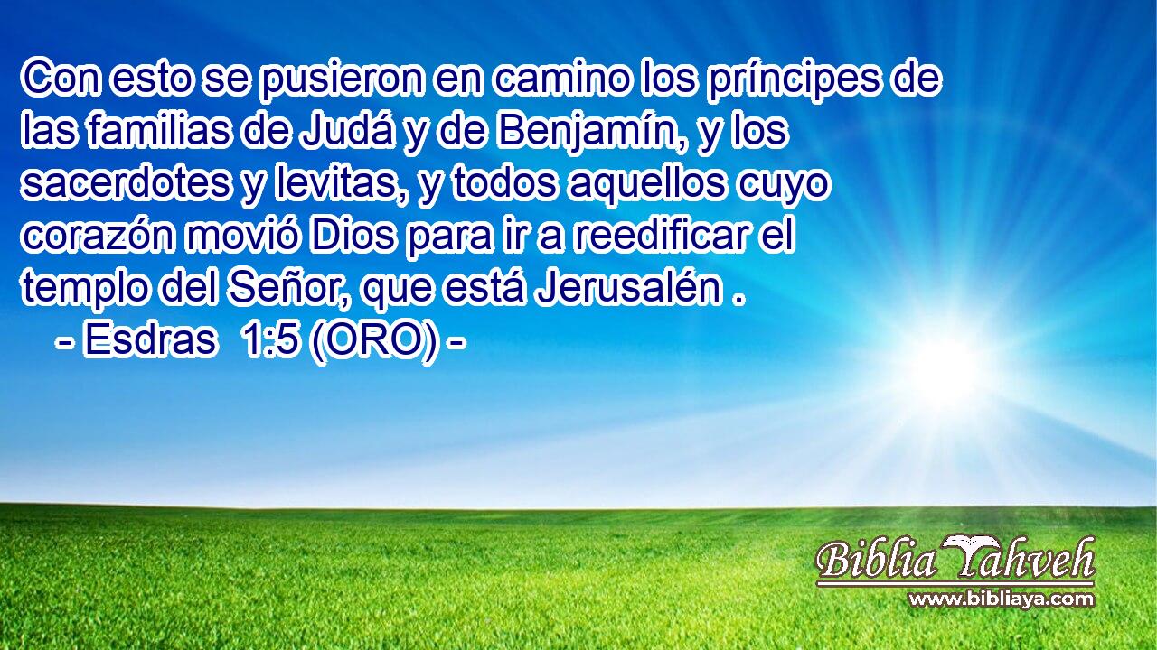  Con esto se pusieron en camino los príncipes de las familias de Judá y de Benjamín, y los sacerdotes y levitas, y todos aquellos cuyo corazón movió Dios para ir a reedificar el templo del Señor, que está Jerusalén . 