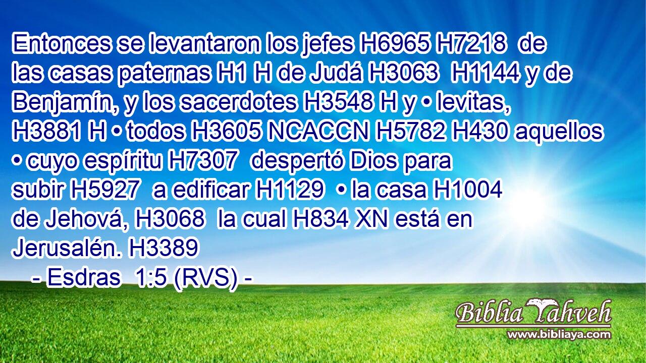 Entonces se levantaron los jefes H6965 H7218  de las casas paternas H1 H de Judá H3063  H1144 y de Benjamín, y los sacerdotes H3548 H y • levitas, H3881 H • todos H3605 NCACCN H5782 H430 aquellos • cuyo espíritu H7307  despertó Dios para subir H5927  a edificar H1129  • la casa H1004  de Jehová, H3068  la cual H834 XN está en Jerusalén. H3389  
