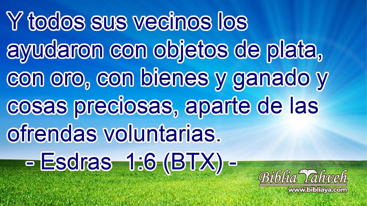 Y todos sus vecinos los ayudaron con objetos de plata, con oro, con bienes y ganado y cosas preciosas, aparte de las ofrendas voluntarias.