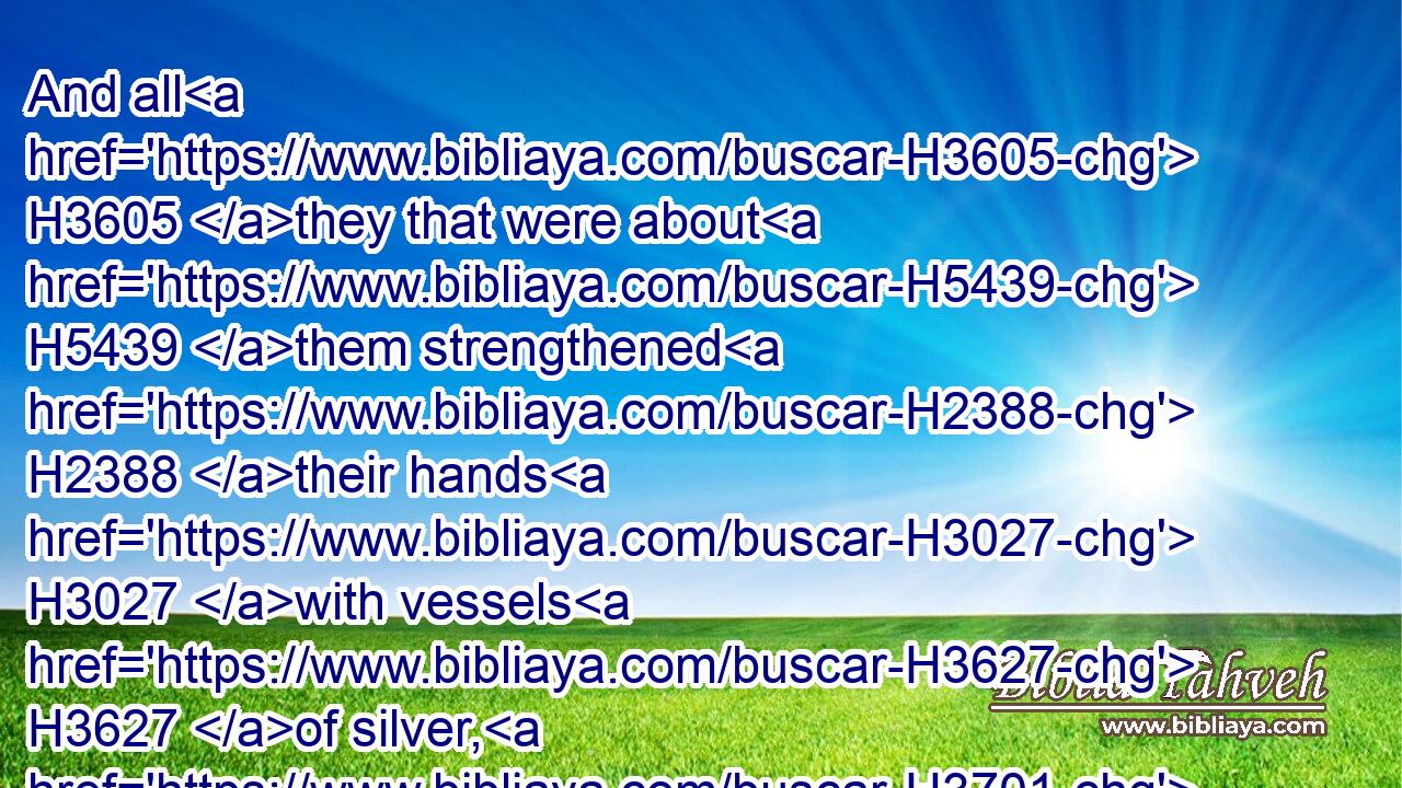 And all H3605 they that were about H5439 them strengthened H2388 their hands H3027 with vessels H3627 of silver, H3701 with gold, H2091 with goods, H7399 and with beasts, H929 and with precious things, H4030 beside all H905  H5921  H3605 that was willingly offered.H5068