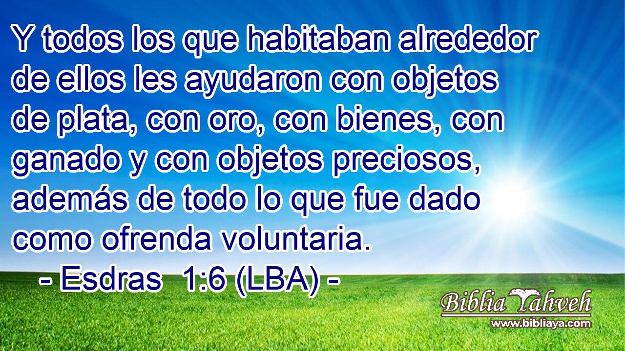 Y todos los que habitaban alrededor de ellos les ayudaron con objetos de plata, con oro, con bienes, con ganado y con objetos preciosos, además de todo lo que fue dado como ofrenda voluntaria.