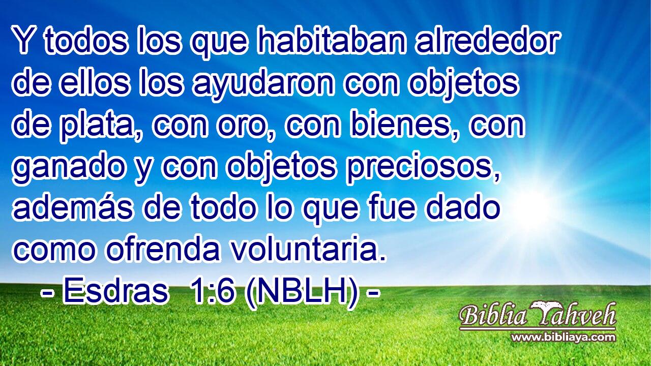  Y todos los que habitaban alrededor de ellos los ayudaron con objetos de plata, con oro, con bienes, con ganado y con objetos preciosos, además de todo lo que fue dado como ofrenda voluntaria. 