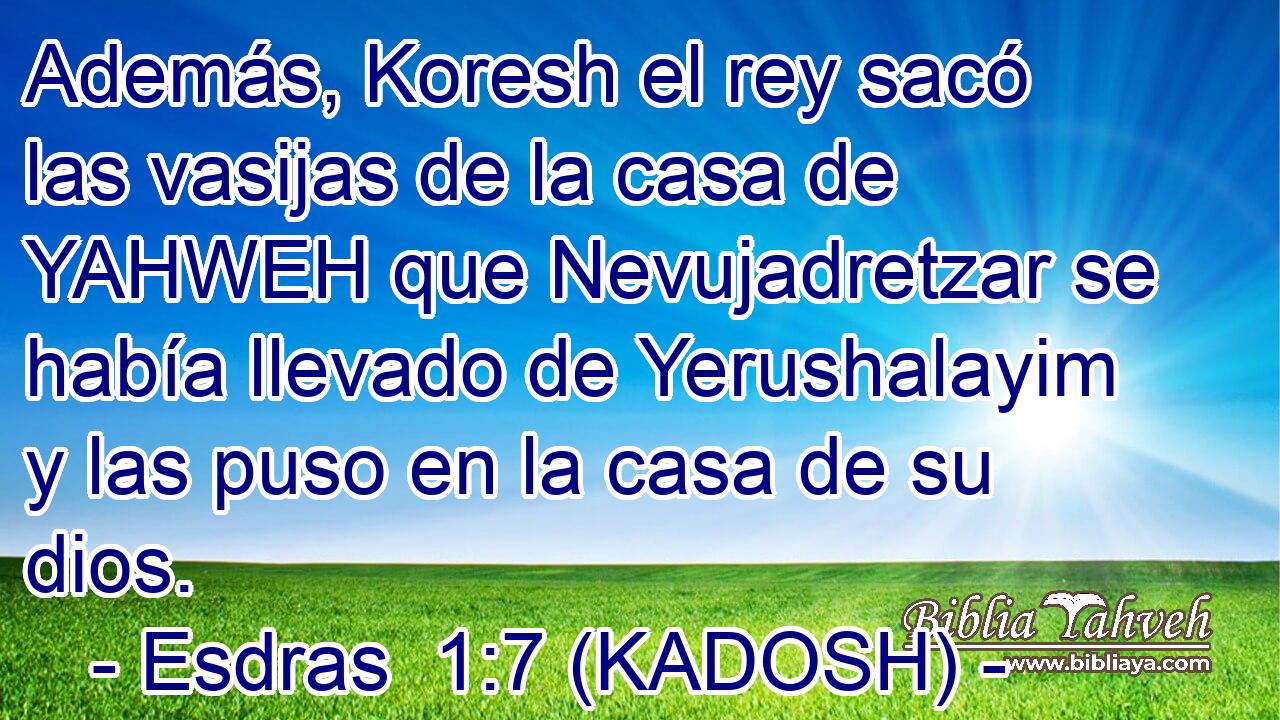 Además, Koresh el rey sacó las vasijas de la casa de YAHWEH que Nevujadretzar se había llevado de Yerushalayim y las puso en la casa de su dios. 