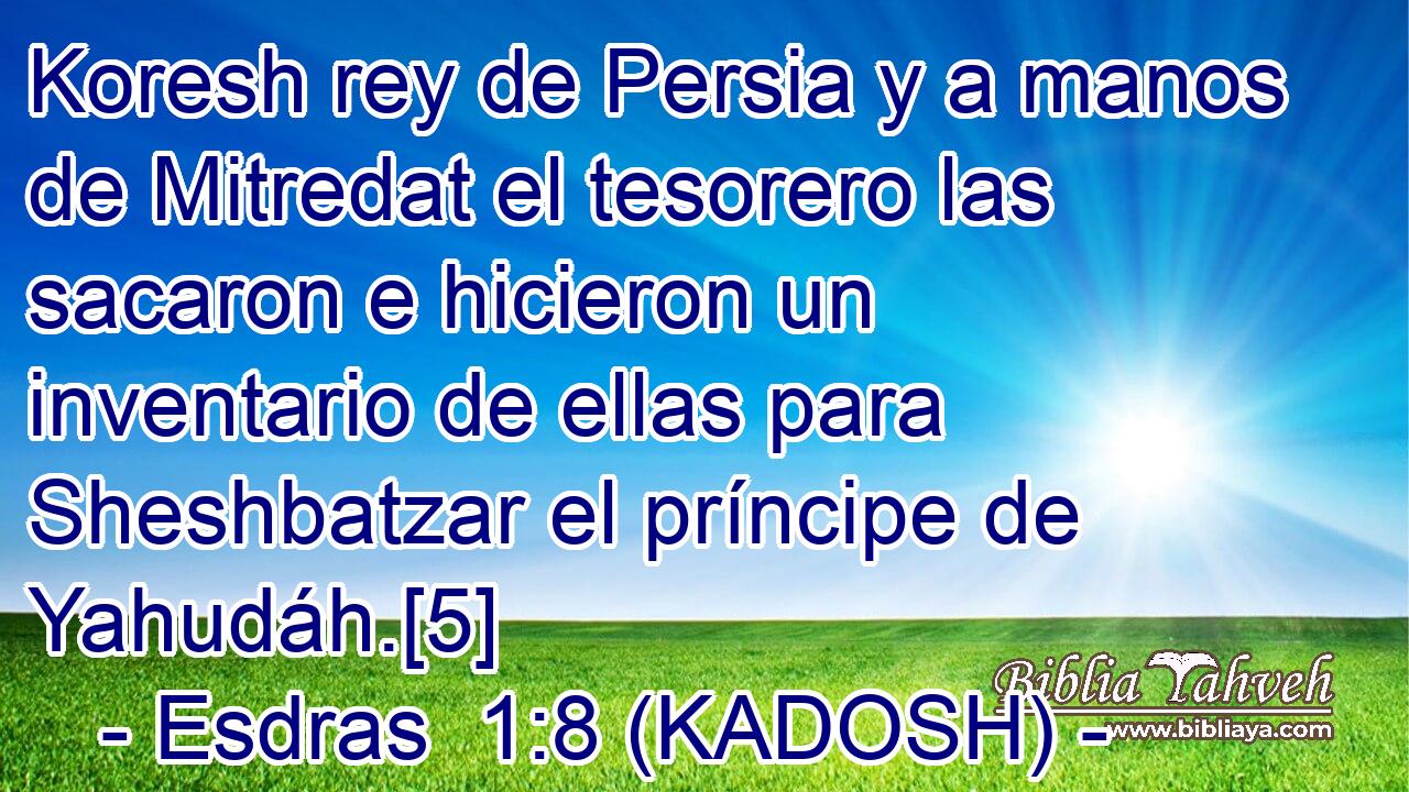  Koresh rey de Persia y a manos de Mitredat el tesorero las sacaron e hicieron un inventario de ellas para Sheshbatzar el príncipe de Yahudáh.[5] 