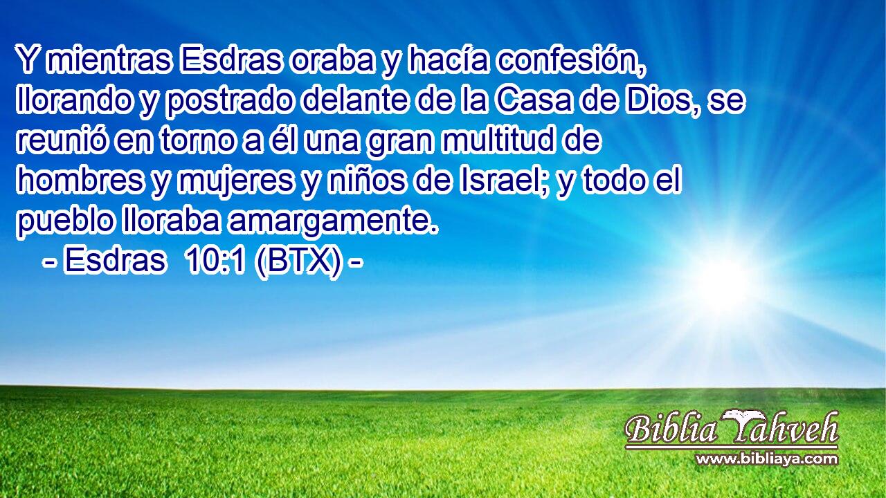 Y mientras Esdras oraba y hacía confesión, llorando y postrado delante de la Casa de Dios, se reunió en torno a él una gran multitud de hombres y mujeres y niños de Israel; y todo el pueblo lloraba amargamente.