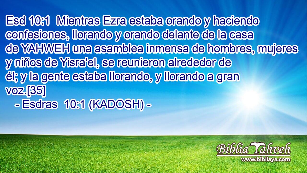  Mientras Ezra estaba orando y haciendo confesiones, llorando y orando delante de la casa de YAHWEH una asamblea inmensa de hombres, mujeres y niños de Yisra'el, se reunieron alrededor de él; y la gente estaba llorando, y llorando a gran voz.[35] 