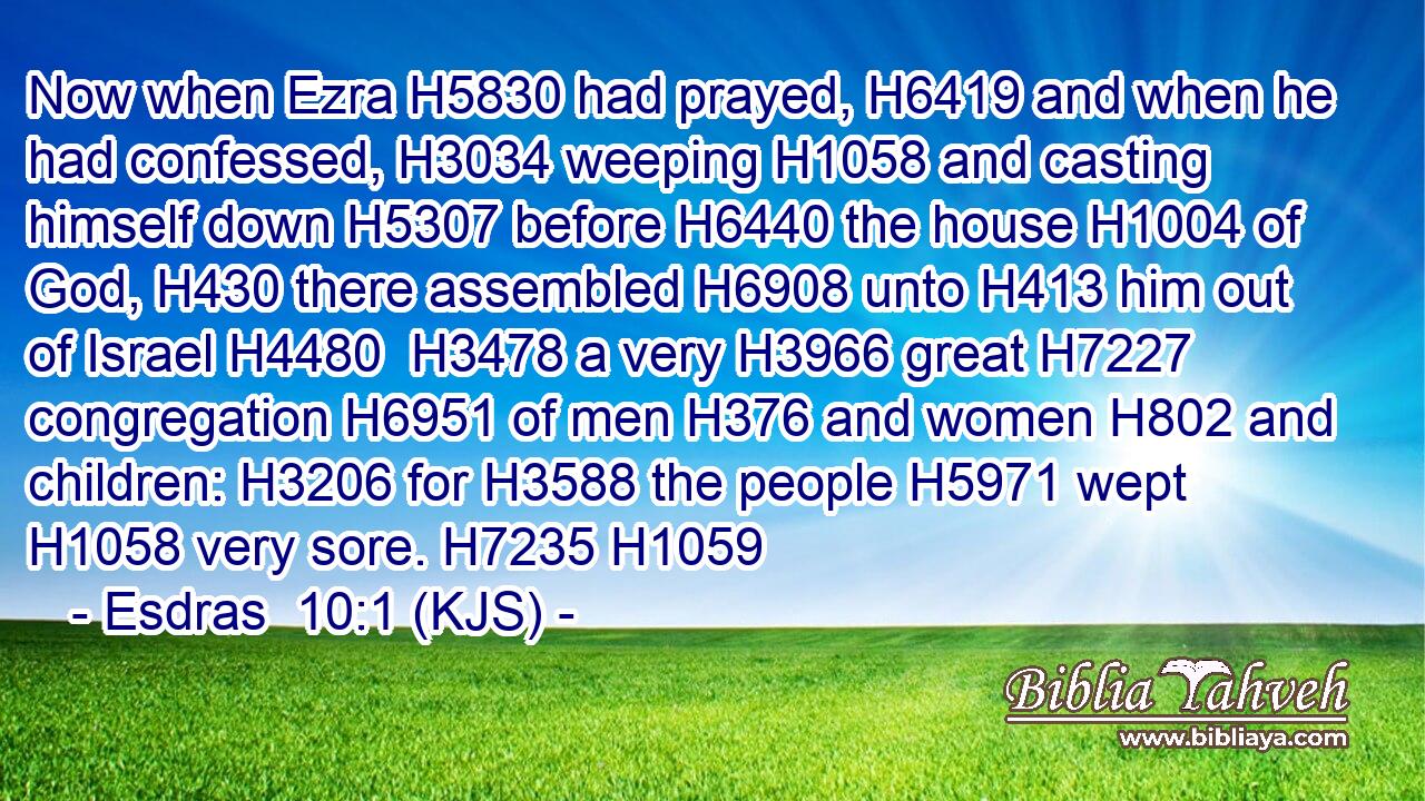 Now when Ezra H5830 had prayed, H6419 and when he had confessed, H3034 weeping H1058 and casting himself down H5307 before H6440 the house H1004 of God, H430 there assembled H6908 unto H413 him out of Israel H4480  H3478 a very H3966 great H7227 congregation H6951 of men H376 and women H802 and children: H3206 for H3588 the people H5971 wept H1058 very sore. H7235 H1059
