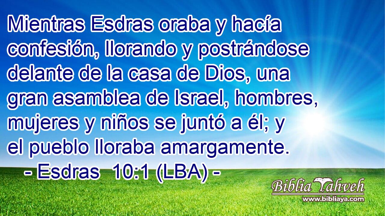 Mientras Esdras oraba y hacía confesión, llorando y postrándose delante de la casa de Dios, una gran asamblea de Israel, hombres, mujeres y niños se juntó a él; y el pueblo lloraba amargamente.