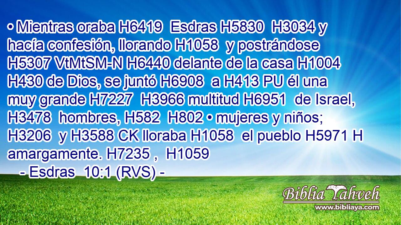 • Mientras oraba H6419  Esdras H5830  H3034 y hacía confesión, llorando H1058  y postrándose H5307 VtMtSM-N H6440 delante de la casa H1004  H430 de Dios, se juntó H6908  a H413 PU él una muy grande H7227  H3966 multitud H6951  de Israel, H3478  hombres, H582  H802 • mujeres y niños; H3206  y H3588 CK lloraba H1058  el pueblo H5971 H amargamente. H7235 ,  H1059 