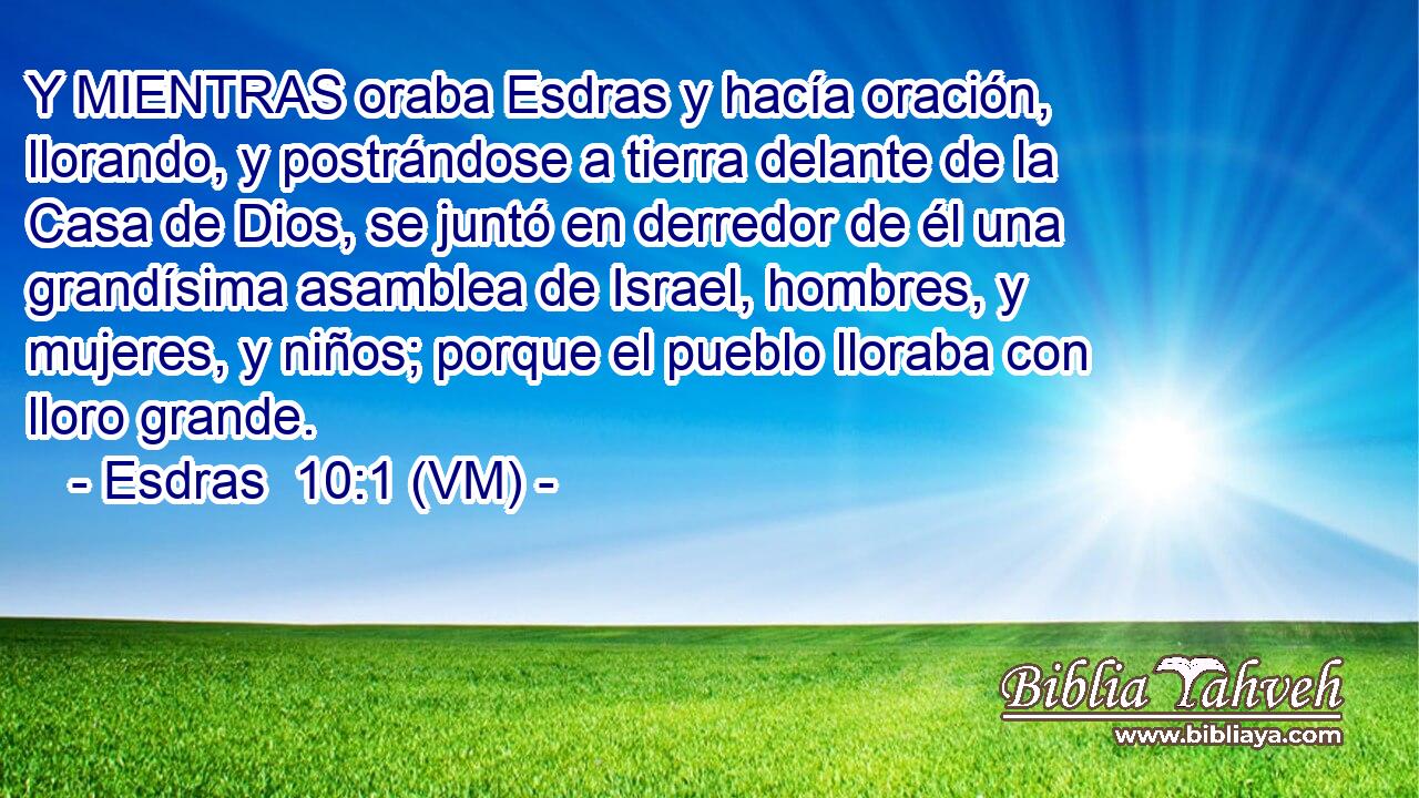  Y MIENTRAS oraba Esdras y hacía oración, llorando, y postrándose a tierra delante de la Casa de Dios, se juntó en derredor de él una grandísima asamblea de Israel, hombres, y mujeres, y niños; porque el pueblo lloraba con lloro grande. 