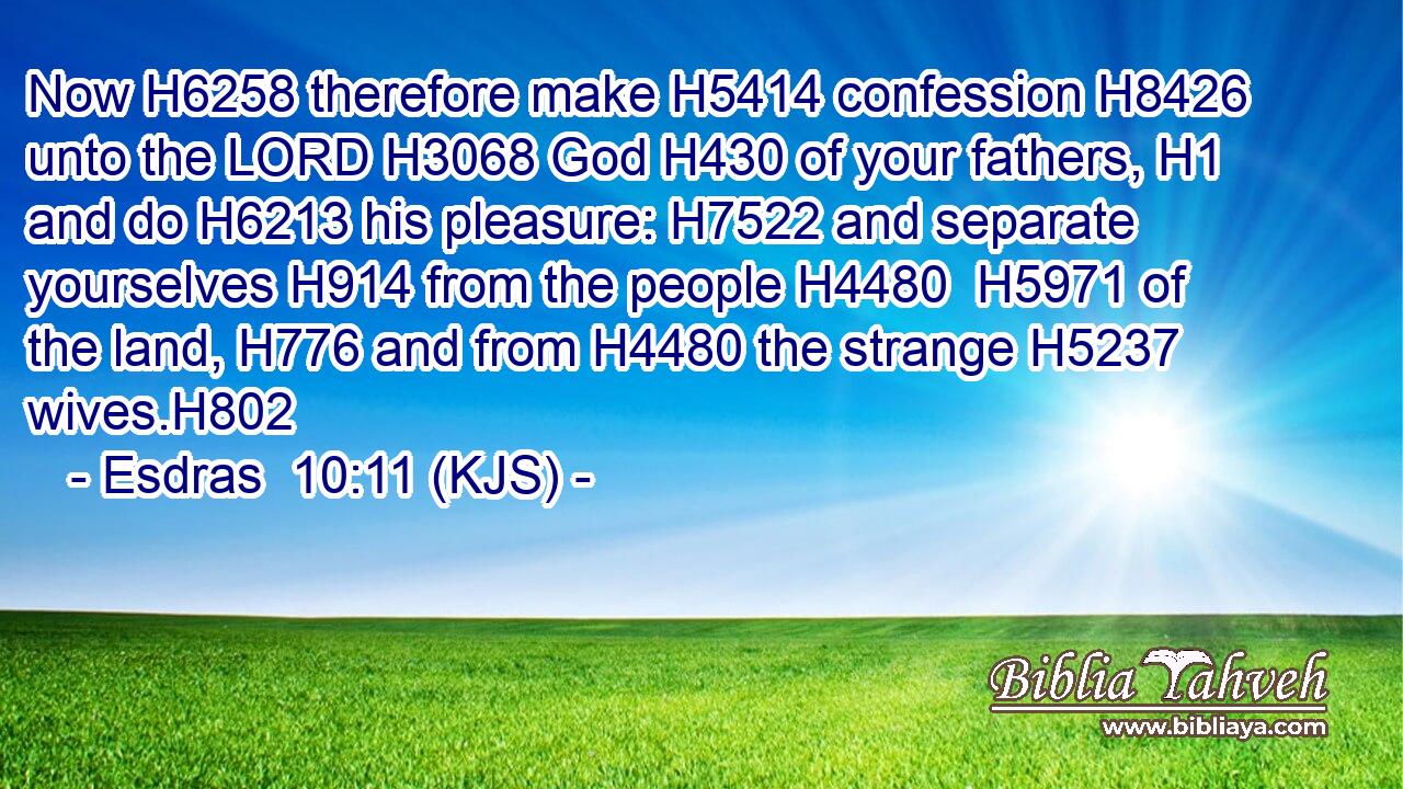Now H6258 therefore make H5414 confession H8426 unto the LORD H3068 God H430 of your fathers, H1 and do H6213 his pleasure: H7522 and separate yourselves H914 from the people H4480  H5971 of the land, H776 and from H4480 the strange H5237 wives.H802