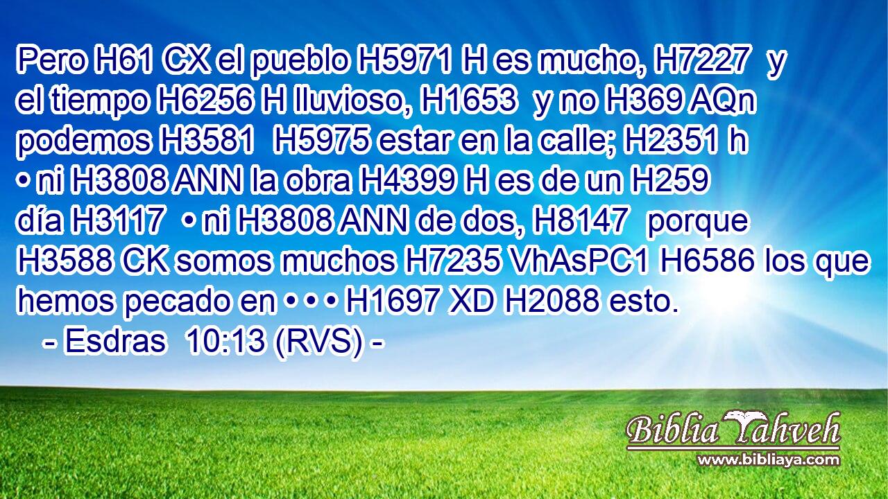 Pero H61 CX el pueblo H5971 H es mucho, H7227  y el tiempo H6256 H lluvioso, H1653  y no H369 AQn podemos H3581  H5975 estar en la calle; H2351 h • ni H3808 ANN la obra H4399 H es de un H259  día H3117  • ni H3808 ANN de dos, H8147  porque H3588 CK somos muchos H7235 VhAsPC1 H6586 los que hemos pecado en • • • H1697 XD H2088 esto. 