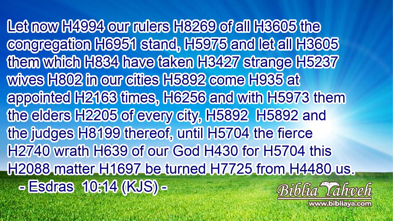Let now H4994 our rulers H8269 of all H3605 the congregation H6951 stand, H5975 and let all H3605 them which H834 have taken H3427 strange H5237 wives H802 in our cities H5892 come H935 at appointed H2163 times, H6256 and with H5973 them the elders H2205 of every city, H5892  H5892 and the judges H8199 thereof, until H5704 the fierce H2740 wrath H639 of our God H430 for H5704 this H2088 matter H1697 be turned H7725 from H4480 us.