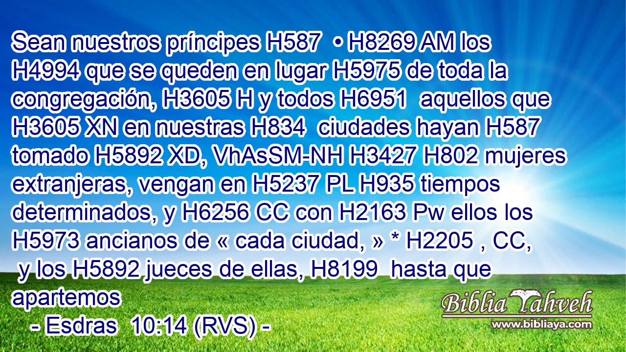 Sean nuestros príncipes H587  • H8269 AM los H4994 que se queden en lugar H5975 de toda la congregación, H3605 H y todos H6951  aquellos que H3605 XN en nuestras H834  ciudades hayan H587 tomado H5892 XD, VhAsSM-NH H3427 H802 mujeres extranjeras, vengan en H5237 PL H935 tiempos determinados, y H6256 CC con H2163 Pw ellos los H5973 ancianos de « cada ciudad, » * H2205 , CC,  y los H5892 jueces de ellas, H8199  hasta que apartemos 