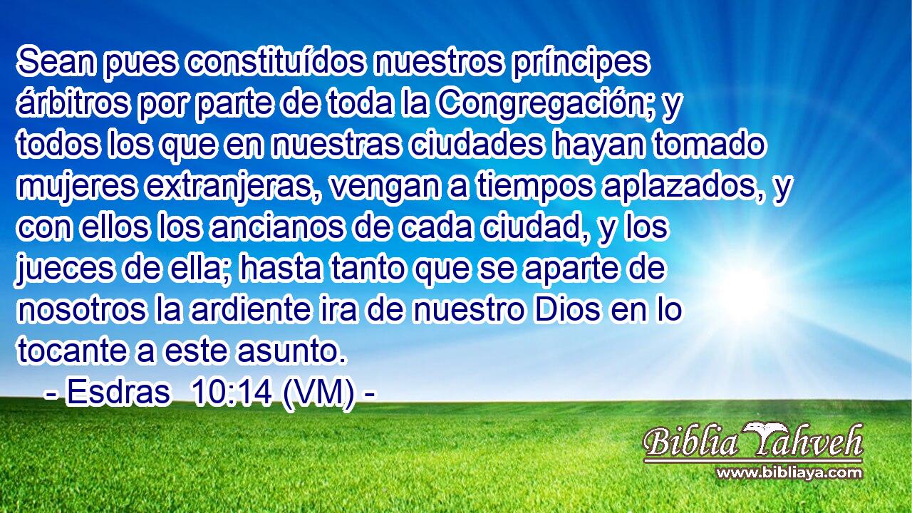  Sean pues constituídos nuestros príncipes árbitros por parte de toda la Congregación; y todos los que en nuestras ciudades hayan tomado mujeres extranjeras, vengan a tiempos aplazados, y con ellos los ancianos de cada ciudad, y los jueces de ella; hasta tanto que se aparte de nosotros la ardiente ira de nuestro Dios en lo tocante a este asunto. 