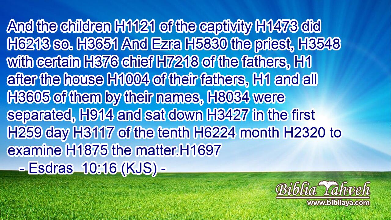 And the children H1121 of the captivity H1473 did H6213 so. H3651 And Ezra H5830 the priest, H3548 with certain H376 chief H7218 of the fathers, H1 after the house H1004 of their fathers, H1 and all H3605 of them by their names, H8034 were separated, H914 and sat down H3427 in the first H259 day H3117 of the tenth H6224 month H2320 to examine H1875 the matter.H1697