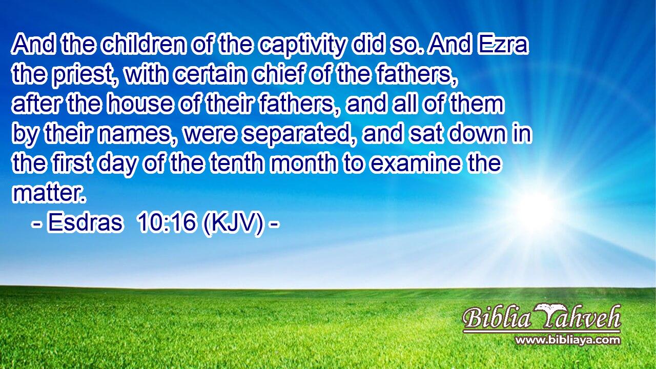 And the children of the captivity did so. And Ezra the priest, with certain chief of the fathers, after the house of their fathers, and all of them by their names, were separated, and sat down in the first day of the tenth month to examine the matter.