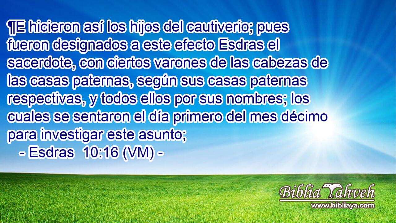  ¶E hicieron así los hijos del cautiverio; pues fueron designados a este efecto Esdras el sacerdote, con ciertos varones de las cabezas de las casas paternas, según sus casas paternas respectivas, y todos ellos por sus nombres; los cuales se sentaron el día primero del mes décimo para investigar este asunto; 