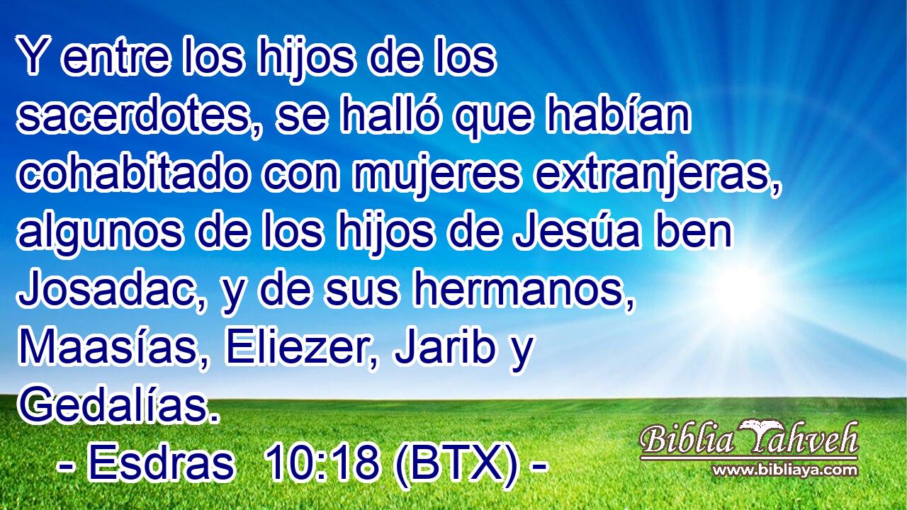 Y entre los hijos de los sacerdotes, se halló que habían cohabitado con mujeres extranjeras, algunos de los hijos de Jesúa ben Josadac, y de sus hermanos, Maasías, Eliezer, Jarib y Gedalías.