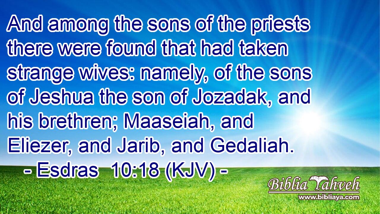 And among the sons of the priests there were found that had taken strange wives: namely, of the sons of Jeshua the son of Jozadak, and his brethren; Maaseiah, and Eliezer, and Jarib, and Gedaliah.
