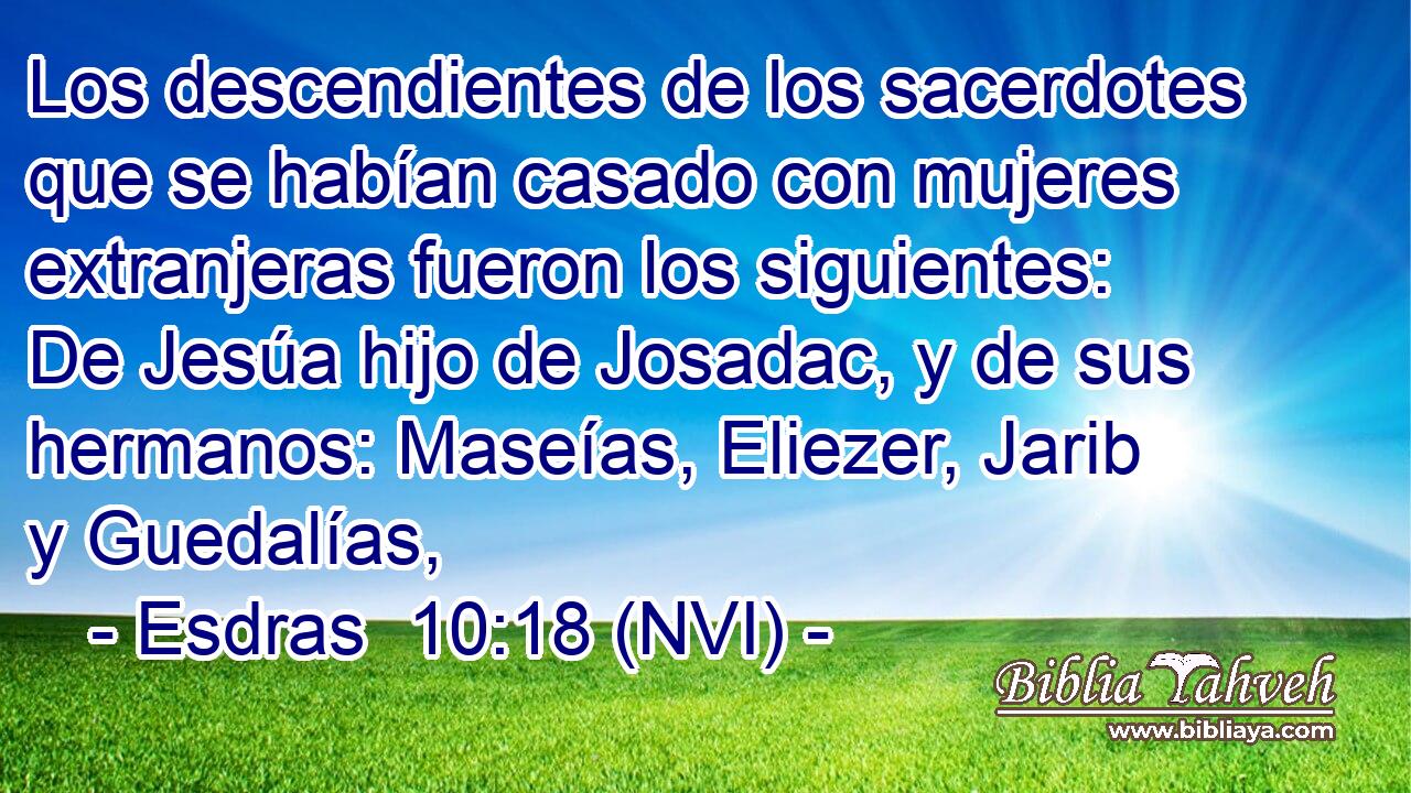 Los descendientes de los sacerdotes que se habían casado con mujeres extranjeras fueron los siguientes: De Jesúa hijo de Josadac, y de sus hermanos: Maseías, Eliezer, Jarib y Guedalías, 