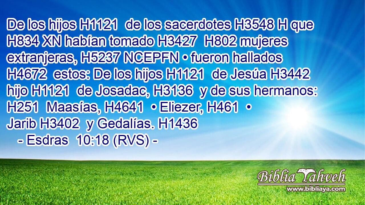 De los hijos H1121  de los sacerdotes H3548 H que H834 XN habían tomado H3427  H802 mujeres extranjeras, H5237 NCEPFN • fueron hallados H4672  estos: De los hijos H1121  de Jesúa H3442  hijo H1121  de Josadac, H3136  y de sus hermanos: H251  Maasías, H4641  • Eliezer, H461  • Jarib H3402  y Gedalías. H1436  