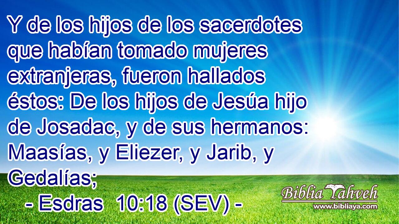 Y de los hijos de los sacerdotes que habían tomado mujeres extranjeras, fueron hallados éstos: De los hijos de Jesúa hijo de Josadac, y de sus hermanos: Maasías, y Eliezer, y Jarib, y Gedalías;