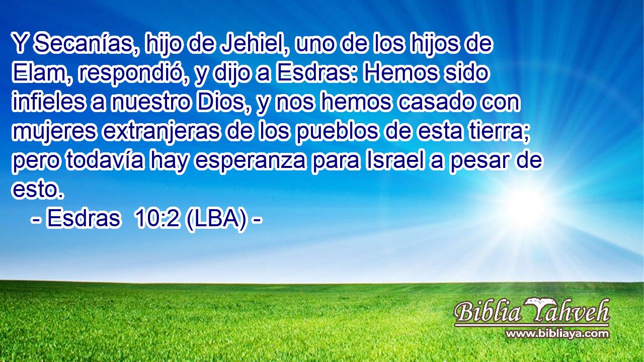 Y Secanías, hijo de Jehiel, uno de los hijos de Elam, respondió, y dijo a Esdras: Hemos sido infieles a nuestro Dios, y nos hemos casado con mujeres extranjeras de los pueblos de esta tierra; pero todavía hay esperanza para Israel a pesar de esto.